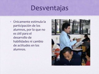 Desventajas
• Únicamente estimula la
participación de los
alumnos, por lo que no
es útil para el
desarrollo de
habilidades ni cambio
de actitudes en los
alumnos.
 