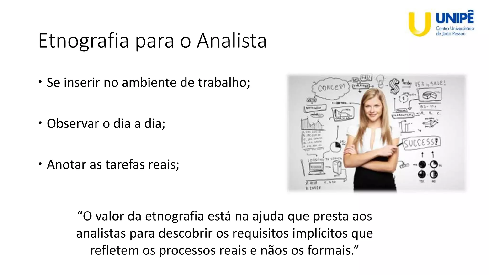 Etnografia para o Analista
 Se inserir no ambiente de trabalho;
 Observar o dia a dia;
 Anotar as tarefas reais;
“O valor da etnografia está na ajuda que presta aos
analistas para descobrir os requisitos implícitos que
refletem os processos reais e nãos os formais.”
 