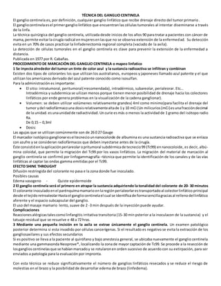 TÉCNICA DEL GANGLIO CENTINELA
El ganglio centinela es, por definición, cualquier ganglio linfático que recibe drenaje directo del tumor primario.
El gangliocentinelaesel primergangliolinfático que encuentran las células tumorales al intentar diseminarse a través
de la linfa.
La técnica quirúrgica del ganglio centinela, utilizada desde inicios de los años 90 para tratar a pacientes con cáncer de
mama,permite evitarlacirugía radical enmujeresenlasque no se observa extensión de la enfermedad. Su detección
evita en un 70% de casos practicar la linfadenectomía regional completa (vaciado de la axila).
La detección de células tumorales en el ganglio centinela es clave para prevenir la extensión de la enfermedad a
distancia.
Publicada en 1977 por R. Cabañas.
PROCEDIMIENTO DE MARCACIÓN DEL GANGLIO CENTINELA o mapeo linfatico
1 Se inyecta alrededor del tumor un tinte de color azul y la sustancia radioactiva se infiltran y combinan
Existen dos tipos de colorantes los que utilizan los australianos, europeos y japoneses llamado azul patente y el que
utilizan los americanos derivado del azul patente conocido como isosulfan.
Para la administración es importante:
 El sitio: intratumoral, peritumoral(+recomendada), intradérmico, subareolar, perialeorar. Etc…
Intradérmica y subdermica se uilizan menos porque tienen menor posibilidad de drenaje hacia los colectores
linfáticos por ende genera problemas en la visualización de la cadena ganglionar).
 Volumen: se deben utilizar volúmenes relativamente grandes( 4ml como minimo)para facilita el drenaje del
tumor ydel radiofármacouna dosisrelativamentealtade 1 y 10 mCi (Un milicurios(mCi)esunafraccióndecimal
de la unidad.esunaunidadde radiactividad. Uncurie esmás o menos la actividad de 1 gramo del isótopo radio
Ra.
De 0,15 – 0,3ml
 Dosis:
Las agujas que se utilizan comúnmente son de 26 0 27 Gauge
El marcador isotópicoganglionaresel tecneciounnanocoloide de albumina es una sustancia radioactiva que se enlaza
con azufre y se consideran radiofármacos que deben inyectarse antes de la cirugía.
Éste consistióenlaaplicaciónperiareolar opritumoral subdérmicade tecnecio99 (Tc99) ennanocoloide, es decir, albú-
mina coloidal, que permite la migración del Tc99 por los vasos linfáticos. La migración del material de marcación al
ganglio centinela se confirmó por linfogammagrafía –técnica que permite la identificación de los canales y de las vías
linfáticas al captar las ondas gamma emitidas por el Tc99.
EFECTO SHINE THROUGHT
Difusión restringida del colorante no pasa e la zona donde fue inoculado.
Posibles causas
Edema vasogeno - Quiste epidermoide
2 El ganglio centinela será el primero en atrapar la sustancia adquiriendo la tonalidad del colorante de 20- 30 minutos
El colorante inoculado enel parénquimamamario enlaregiónperialeorlarestransportadoal colectorlinfático principal
desde el tejidoretroaleolarHastael gangliocentinelael cual se identificade formasencillagraciasal rellenodellinfático
aferente y el espacio subcapsular del ganglio.
El uso del masaje mamario lento, suave de 2 -3 min después de la inyección puede ayudar.
Complicaciones
Reaccionesalérgicastalescomolinfangitis irritativa transitoria (15-30 min psterior a la inoculacon de la sustancia) y el
tatuaje residual que se resuelve e 48 a 72 hras.
3 Mediante una pequeña incisión en la axila se extrae únicamente el ganglio centinela. Un examen patológico
posterior determina si esta invadido por células cancerígenas. Si el resultado es negativo se evita la extracción de los
gangliosaxilares y sus efectos secundarios
Si es positivo se lleva a la paciente al quirófano y bajo anestesia general, se ubicaba nuevamente el ganglio centinela
mediante una gammasonda Neoprove®, localizando la zona de mayor captación de Tc99. Se procede a la resección de
losganglioscentinelasque se habíanmarcadoy se rotularonen orden sucesivo de acuerdo con su extirpación, para ser
enviados a patología para la evaluación por impronta.
Con esta técnica se reduce significativamente el número de ganglios linfáticos resecados y se reduce el riesgo de
molestias en el brazo y la posibilidad de desarrollar edema de brazo (linfedema).
 