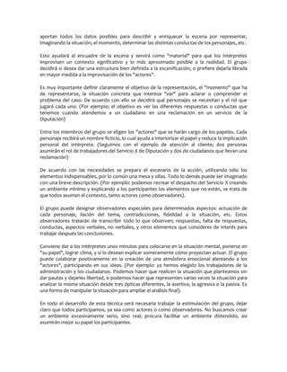 aportan todos los datos posibles para describir y enriquecer la escena por representar,
imaginando la situación, el momento, determinar las distintas conductas de los personajes, etc.

Esto ayudará al encuadre de la escena y servirá como "material" para que los intérpretes
improvisen un contexto significativo y lo más aproximado posible a la realidad. El grupo
decidirá si desea dar una estructura bien definida a la escenificación, o prefiere dejarla librada
en mayor medida a la improvisación de los "actores".

Es muy importante definir claramente el objetivo de la representación, el "momento" que ha
de representarse, la situación concreta que interesa "ver" para aclarar o comprender el
problema del caso. De acuerdo con ello se decidirá qué personajes se necesitan y el rol que
jugará cada uno. (Por ejemplo; el objetivo es ver las diferentes respuestas o conductas que
tenemos cuando atendemos a un ciudadano en una reclamación en un servicio de la
Diputación)

Entre los miembros del grupo se eligen los "actores" que se harán cargo de los papeles. Cada
personaje recibirá un nombre ficticio, lo cual ayuda a interiorizar el papel y reduce la implicación
personal del intérprete. (Seguimos con el ejemplo de atención al cliente; dos personas
asumirán el rol de trabajadores del Servicio X de Diputación y dos de ciudadanos que llevan una
reclamación)

De acuerdo con las necesidades se prepara el escenario de la acción, utilizando sólo los
elementos indispensables, por lo común una mesa y sillas. Todo lo demás puede ser imaginado
con una breve descripción. (Por ejemplo: podemos recrear el despacho del Servicio X creando
un ambiente mínimo y explicando a los participantes los elementos que no están, se trata de
que todos asuman el contexto, tanto actores como observadores).

El grupo puede designar observadores especiales para determinados aspectos: actuación de
cada personaje, ilación del tema, contradicciones, fidelidad a la situación, etc. Estos
observadores tratarán de transcribir todo lo que observen; respuestas, falta de respuestas,
conductas, aspectos verbales, no verbales, y otros elementos que consideres de interés para
trabajar después las conclusiones.

Conviene dar a los intérpretes unos minutos para colocarse en la situación mental, ponerse en
"su papel", lograr clima, y si lo desean explicar someramente cómo proyectan actuar. El grupo
puede colaborar positivamente en la creación de una atmósfera emocional alentando a los
"actores", participando en sus ideas. (Por ejemplo: ya hemos elegido los trabajadores de la
administración y los ciudadanos. Podemos hacer que realicen la situación que planteamos sin
dar pautas y dejarles libertad, o podemos hacer que representen varias veces la situación para
analizar la misma situación desde tres ópticas diferentes, la asertiva, la agresiva o la pasiva. Es
una forma de manipular la situación para ampliar el análisis final).

En todo el desarrollo de esta técnica será necesaria trabajar la estimulación del grupo, dejar
claro que todos participamos, ya sea como actores o como observadores. No buscamos crear
un ambiente excesivamente serio, sino real, procura facilitar un ambiente distendido, así
asumirán mejor su papel los participantes.
 