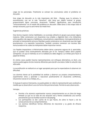 cargo de los personajes. Finalmente se extraen las conclusiones sobre el problema en
discusión.

Esta etapa de discusión es la más importante del Role - Playing, pues la primera, la
escenificación, con ser la más "atractiva", sólo tiene por objeto motivar al grupo,
proporcionarle datos concretos, situaciones "visibles" significativas, para introducirlo
“emocionalmente” en el meollo del problema en discusión. Debe darse a esta etapa todo el
tiempo necesario, que no será menor de media hora.

Sugerencias prácticas:

Esta técnica requiere ciertas habilidades y se aconseja utilizarla en grupos que posean alguna
madurez. Debe comenzarse con situaciones muy simples y eligiendo bien a los intérpretes
entre aquellos más seguros y habilidosos, comunicativos y espontáneos. Como generalmente al
principio la interpretación provoca hilaridad, puede comenzarse con situaciones que den lugar
precisamente a la expresión humorística. También conviene comenzar con escenas bien
estructuradas en las cuales los intérpretes deban improvisar menos.

Los Papeles impopulares o inferiorizantes deben darse a personas seguras de sí, apreciadas,
que no puedan verse eventualmente afectadas por el rol. Tampoco deben darse papeles
semejantes a lo que el individuo es en la realidad (no debe elegirse a un tímido para hacer el
papel de tímido).

En ciertos casos pueden hacerse representaciones con enfoques alternativos, es decir, una
escena puede jugarse de dos maneras diferentes para decidir una duda o hallar la solución más
adecuada.

La escenificación se realizará en un lugar apropiado para que los espectadores la observen sin
dificultad.

Los alumnos tienen así la posibilidad de analizar y observar sus propios comportamientos,
experimentar otros y aprender a reaccionar positivamente en situaciones conflictivas,
situaciones nuevas en su trabajo, etc.,…

Si al grupo le parece interesante, se puede grabar en video la representación para analizarla a
medida que se desarrolla el curso de forma más pormenorizada. Permite la auto observación.

Ventajas.

      Permite a los alumnos experimentar nuevos comportamientos en un clima de riesgo
       limitado ya que no se trata de una situación real y hemos establecido una normas
       previamente que nos facilitan asumir el role playing.
      Los participantes se dan cuenta de lo que hacen, de cómo lo hacen y de las
       consecuencias de sus comportamientos.
      Los alumnos identifican formas diferentes de reaccionar y su grado de eficacia
       respectiva.
 