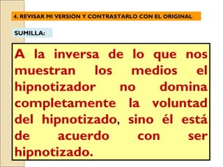 A la inversa de lo que nos muestran los medios el hipnotizador no domina completamente la voluntad del hipnotizado ,  sino él está de acuerdo con ser hipnotizado. 4. REVISAR MI VERSIÓN Y  CONTRASTARLO CON EL ORIGINAL SUMILLA: 