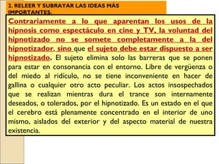 2. RELEER Y SUBRAYAR LAS IDEAS MÁS IMPORTANTES. Contrariamente a lo que aparentan los usos de la hipnosis como espectáculo en cine y TV, la voluntad del hipnotizado no se somete completamente a la del hipnotizador ,  sino  que  el sujeto debe estar dispuesto a ser hipnotizado .  El sujeto elimina solo las barreras que se ponen para estar en consonancia con el entorno. Libre de vergüenza o del miedo al ridículo, no se tiene inconveniente en hacer de gallina o cualquier otro acto peculiar. Los actos insospechados que se realizan mientras dura el trance son internamente deseados, o tolerados, por el hipnotizado. Es un estado en el que el cerebro está plenamente concentrado en el interior de uno mismo, aislados del exterior y del aspecto material de nuestra existencia. 