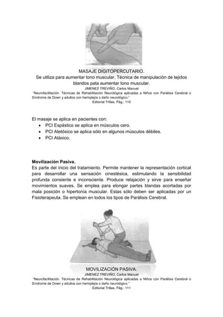 MASAJE DIGITOPERCUTARIO.
  Se utiliza para aumentar tono muscular. Técnica de manipulación de tejidos
                     blandos pata aumentar tono muscular.
                                 JIMENEZ TREVIÑO, Carlos Manuel
“Neurofacilitación: Técnicas de Rehabilitación Neurológica aplicadas a Niños con Parálisis Cerebral o
Síndrome de Down y adultos con hemiplejía o daño neurológico.”
                                      Editorial Trillas. Pág.: 110




El masaje se aplica en pacientes con:
      PCI Espástico se aplica en músculos cero.
      PCI Atetósico se aplica sólo en algunos músculos débiles.
      PCI Atáxico.




Movilización Pasiva.
Es parte del inicio del tratamiento. Permite mantener la representación cortical
para desarrollar una sensación cinestésica, estimulando la sensibilidad
profunda consiente e inconsciente. Produce relajación y sirve para enseñar
movimientos suaves. Se emplea para elongar partes blandas acortadas por
mala posición o hipertonía muscular. Estas sólo deben ser aplicadas por un
Fisioterapeuta. Se emplean en todos los tipos de Parálisis Cerebral.




                                  MOVILIZACIÓN PASIVA.
                                 JIMENEZ TREVIÑO, Carlos Manuel
“Neurofacilitación: Técnicas de Rehabilitación Neurológica aplicadas a Niños con Parálisis Cerebral o
Síndrome de Down y adultos con hemiplejía o daño neurológico.”
                                      Editorial Trillas. Pág.: 111
 