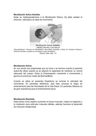 Movilización Activa Asistida.
Estas se realizanposteriores a la Movilización Pasiva. Se debe señalar la
dirección, velocidad y la clase de movimiento.




                                Movilización Activa Asistida.
                                  JIMENEZ TREVIÑO, Carlos Manuel
“Neurofacilitación: Técnicas de Rehabilitación Neurológica aplicadas a Niños con Parálisis Cerebral o
Síndrome de Down y adultos con hemiplejía o daño neurológico.”
                                       Editorial Trillas. Pág.: 112




Movilización Activa.
Es una acción pre programada que se inicia y se termina cuando el paciente
quiere.Se utiliza cuando ya se adquirió la capacidad de mantener un control
adecuado del cuerpo. Actúa la Propiocepción consciente e inconsciente y
genera el control por medio del BioFeedBack.

Cuando se utiliza en pacientes Espásticos se controla la velocidad del
movimiento. En pacientes Atetósicos, ésta fase concluye la etapa de
entrenamiento para las Actividades de la Vida Diaria. En pacientes Atáxicos es
de gran importancia para el entrenamiento futuro.




Movilización Resistida.
Estas tienen como objetivo aumentar la fuerza muscular, mejora la relajación y
la irradiación para estimular músculos débiles, además favorece el desarrollo
de músculos antagonistas.
 
