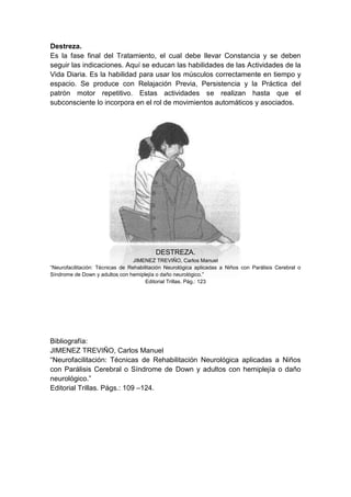 Destreza.
Es la fase final del Tratamiento, el cual debe llevar Constancia y se deben
seguir las indicaciones. Aquí se educan las habilidades de las Actividades de la
Vida Diaria. Es la habilidad para usar los músculos correctamente en tiempo y
espacio. Se produce con Relajación Previa, Persistencia y la Práctica del
patrón motor repetitivo. Estas actividades se realizan hasta que el
subconsciente lo incorpora en el rol de movimientos automáticos y asociados.




                                          DESTREZA.
                                  JIMENEZ TREVIÑO, Carlos Manuel
“Neurofacilitación: Técnicas de Rehabilitación Neurológica aplicadas a Niños con Parálisis Cerebral o
Síndrome de Down y adultos con hemiplejía o daño neurológico.”
                                       Editorial Trillas. Pág.: 123




Bibliografía:
JIMENEZ TREVIÑO, Carlos Manuel
“Neurofacilitación: Técnicas de Rehabilitación Neurológica aplicadas a Niños
con Parálisis Cerebral o Síndrome de Down y adultos con hemiplejía o daño
neurológico.”
Editorial Trillas. Págs.: 109 –124.
 