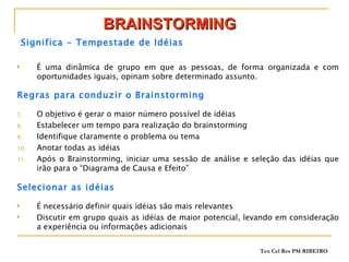 BRAINSTORMING Significa - Tempestade de Idéias É uma dinâmica de grupo em que as pessoas, de forma organizada e com oportunidades iguais, opinam sobre determinado assunto. Regras para conduzir o Brainstorming O objetivo é gerar o maior número possível de idéias Estabelecer um tempo para realização do brainstorming Identifique claramente o problema ou tema Anotar todas as idéias Após o Brainstorming, iniciar uma sessão de análise e seleção das idéias que irão para o “Diagrama de Causa e Efeito” Selecionar as idéias É necessário definir quais idéias são mais relevantes Discutir em grupo quais as idéias de maior potencial, levando em consideração a experiência ou informações adicionais 