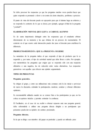 Se debe procesar las respuestas ya que las preguntas muchas veces pueden hacer que
quien responde se pronuncie a favor o en contra de cierta situación, problema o proceso.
El punto de vista del docente puede ser apoyardo para que el alumno haga un esfuerzo y
no responda lo contrario de lo que se desea; por ejemplo, agregar al final de la pregunta
"¿verdad?".
ELABORACIÓN MENTAL QUE LLEVA A CABO EL ALUMNO
Es de suma importancia distinguir entre las respuestas que el estudiante obtiene
directamente de su memoria y las que obtiene de un proceso de razonamiento. El
contexto en el que ocurre cada interacción puede dar paso al docente para establecer la
diferencia.
PRODUCTO-RESPUESTA QUE LA PREGUNTA SUGIERE
La naturaleza de la pregunta indica al que responde el tipo de producto que le es
requerido y, por tanto, el tipo de actividad mental que debe llevar a cabo. Por ejemplo,
son memorísticas las preguntas que exigen que se responda sólo con una respuesta
afirmativa o una negativa, las de selección entre varias alternativas. Las respuestas
generativas son aquellas que ofrecen una opinión argumentada.
TIPOS DE PREGUNTAS
Preguntas generales.
Se dirigen al grupo, y entre sus utilizaciones más comunes está la de: iniciar o provocar
de nuevo la discusión, estimular la participación, moderar, sondear y obtener diferentes
opiniones.
Es recomendable utilizarla cuando no se conoce bien a los participantes ya que, no los
coloca en aprietos iniciales y permite estimular la confianza.
El Facilitador, en el caso de no recibir u obtener repuesta ante una pregunta general,
debe reformularla o utilizar una pregunta directa dirigida a un participante que
pensamos pueda dar su opinión sin sentirse presionado.
Preguntas directas.
Es la que se dirige a un miembro del grupo en particular y puede ser utilizada para:
 