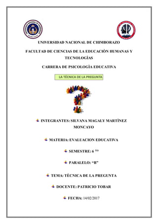 UNIVERSIDAD NACIONAL DE CHIMBORAZO
FACULTAD DE CIENCIAS DE LA EDUCACIÒN HUMANAS Y
TECNOLOGÌAS
CARRERA DE PSICOLOGÌA EDUCATIVA
INTEGRANTES: SILVANA MAGALY MARTÌNEZ
MONCAYO
MATERIA: EVALUACION EDUCATIVA
SEMESTRE: 6 TO
PARALELO: “B”
TEMA: TÈCNICA DE LA PREGUNTA
DOCENTE: PATRICIO TOBAR
FECHA: 14/02/2017
 