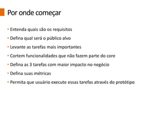 • Entenda quais são os requisitos
• Defina qual será o público alvo
• Levante as tarefas mais importantes
• Cortem funcionalidades que não fazem parte do core
• Defina as 3 tarefas com maior impacto no negócio
• Defina suas métricas
• Permita que usuário execute essas tarefas através do protótipo
Porondecomeçar
 