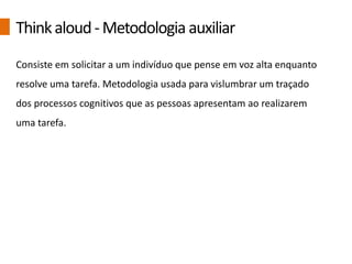 Consiste em solicitar a um indivíduo que pense em voz alta enquanto
resolve uma tarefa. Metodologia usada para vislumbrar um traçado
dos processos cognitivos que as pessoas apresentam ao realizarem
uma tarefa.
Thinkaloud-Metodologia auxiliar
 