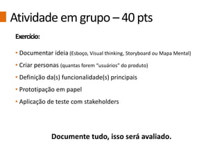 Atividade em grupo – 40 pts
Exercício:
• Documentar ideia (Esboço, Visual thinking, Storyboard ou Mapa Mental)
• Criar personas (quantas forem “usuários” do produto)
• Definição da(s) funcionalidade(s) principais
• Prototipação em papel
• Aplicação de teste com stakeholders
Documente tudo, isso será avaliado.
 
