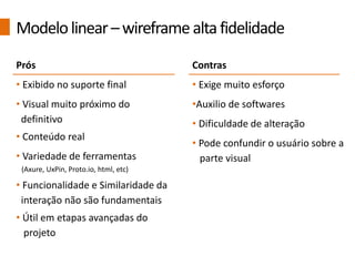 Prós
• Exibido no suporte final
• Visual muito próximo do
definitivo
• Conteúdo real
• Variedade de ferramentas
(Axure, UxPin, Proto.io, html, etc)
• Funcionalidade e Similaridade da
interação não são fundamentais
• Útil em etapas avançadas do
projeto
Contras
• Exige muito esforço
•Auxilio de softwares
• Dificuldade de alteração
• Pode confundir o usuário sobre a
parte visual
Modelolinear–wireframealtafidelidade
 