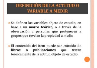 DEFINICIÓN DE LA ACTITUD O
VARIABLE A MEDIR
 Se definen las variables objeto de estudio, en
base a un marco teórico, o a través de la
observación a personas que pertenecen a
grupos que revelan la propiedad a medir.
 El contenido del ítem puede ser extraído de
libros o publicaciones que tratan
teóricamente de la actitud objeto de estudio.
 