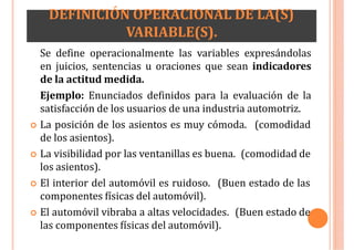 DEFINICIÓN OPERACIONAL DE LA(S)
VARIABLE(S).
Se define operacionalmente las variables expresándolas
en juicios, sentencias u oraciones que sean indicadores
de la actitud medida.
Ejemplo: Enunciados definidos para la evaluación de la
satisfacción de los usuarios de una industria automotriz.
 La posición de los asientos es muy cómoda. (comodidad
de los asientos).
 La visibilidad por las ventanillas es buena. (comodidad de
los asientos).
 El interior del automóvil es ruidoso. (Buen estado de las
componentes físicas del automóvil).
 El automóvil vibraba a altas velocidades. (Buen estado de
las componentes físicas del automóvil).
 