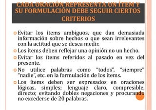 CADA ORACIÓN REPRESENTA UN ÍTEM Y
SU FORMULACIÓN DEBE SEGUIR CIERTOS
CRITERIOS
 Evitar los ítems ambiguos, que dan demasiada
información sobre hechos o que sean irrelevantes
con la actitud que se desea medir.
 Los ítems deben reflejar una opinión no un hecho.
 Evitar los ítems referidos al pasado en vez del
presente.
 No utilice palabras como “todos”, “siempre”
“nadie”, etc. en la formulación de los ítems.
 Los ítems deben ser expresados en oraciones
lógicas, simples; lenguaje claro, compresible,
directo; evitando dobles negaciones y procurando
no excederse de 20 palabras.
 