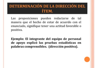 DETERMINACIÓN DE LA DIRECCIÓN DEL
ÍTEM.
Las proposiciones pueden redactarse de tal
manera que el hecho de estar de acuerdo con el
enunciado, signifique tener una actitud favorable o
positiva.
Ejemplo: El integrante del equipo de personal
de apoyo explicó las pruebas estadísticas en
palabras comprensibles. (dirección positiva).
 