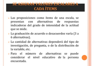 SE ASIGNAN VALORES ESCALARES A
CADA ÍTEMS
 Las proposiciones como ítems de una escala, se
presentan con alternativas de respuestas
indicadoras del grado de intensidad de la actitud
que se mide.
 La graduación de acuerdo o desacuerdos varía (3 a
6 alternativas).
 La cantidad de alternativas dependerá del tipo de
investigación, de pregunta, o de la distribución de
la variable, etc.
 Para el número de alternativas
considerar el nivel educativo de
encuestada.
se puede
la persona
 