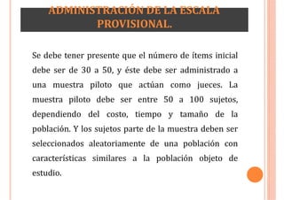 ADMINISTRACIÓN DE LA ESCALA
PROVISIONAL.
Se debe tener presente que el número de ítems inicial
debe ser de 30 a 50, y éste debe ser administrado a
una muestra piloto que actúan como jueces. La
muestra piloto debe ser entre 50 a 100 sujetos,
dependiendo del costo, tiempo y tamaño de la
población. Y los sujetos parte de la muestra deben ser
seleccionados aleatoriamente de una población con
características similares a la población objeto de
estudio.
 