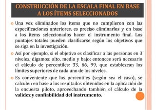 CONSTRUCCIÓN DE LA ESCALA FINAL EN BASE
A LOS ÍTEMS SELECCIONADOS
 Una vez eliminados los ítems que no cumplieron con las
especificaciones anteriores, es preciso eliminarlos y en base
a los ítems seleccionados hacer el instrumento final. Los
puntajes totales pueden clasificarse según los objetivos que
se siga en la investigación.
 Así por ejemplo, si el objetivo es clasificar a las personas en 3
niveles, digamos: alto, medio y bajo; entonces será necesario
el cálculo de percentiles: 33, 66, 99, que establezcan los
límites superiores de cada uno de los niveles.
 Es conveniente que los percentiles (según sea el caso), se
calculen en base a los resultados obtenidos en la aplicación de
la encuesta piloto, aprovechando también el cálculo de la
validez y confiabilidad del instrumento.
 