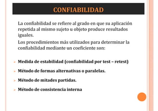 CONFIABILIDAD
La confiabilidad se refiere al grado en que su aplicación
repetida al mismo sujeto u objeto produce resultados
iguales.
Los procedimientos más utilizados para determinar la
confiabilidad mediante un coeficiente son:
 Medida de estabilidad (confiabilidad por test – retest)
 Método de formas alternativas o paralelas.
 Método de mitades partidas.
 Método de consistencia interna
 