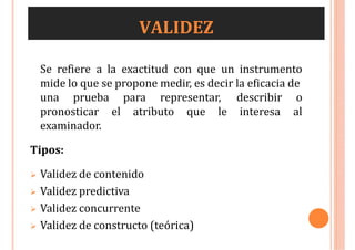 VALIDEZ
Se refiere a la exactitud con que un instrumento
mide lo que se propone medir, es decir la eficacia de
una prueba para representar, describir o
interesa al
pronosticar el atributo que le
examinador.
Tipos:
 Validez de contenido
 Validez predictiva
 Validez concurrente
 Validez de constructo (teórica)
 