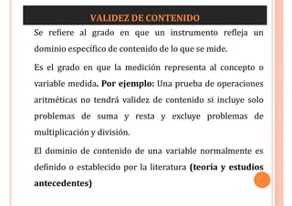 VALIDEZ DE CONTENIDO
Se refiere al grado en que un instrumento refleja un
dominio específico de contenido de lo que se mide.
Es el grado en que la medición representa al concepto o
variable medida. Por ejemplo: Una prueba de operaciones
aritméticas no tendrá validez de contenido si incluye solo
problemas de suma y resta y excluye problemas de
multiplicación y división.
El dominio de contenido de una variable normalmente es
definido o establecido por la literatura (teoría y estudios
antecedentes)
 