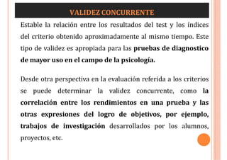 VALIDEZ CONCURRENTE
Estable la relación entre los resultados del test y los índices
del criterio obtenido aproximadamente al mismo tiempo. Este
tipo de validez es apropiada para las pruebas de diagnostico
de mayor uso en el campo de la psicología.
Desde otra perspectiva en la evaluación referida a los criterios
se puede determinar la validez concurrente, como la
correlación entre los rendimientos en una prueba y las
otras expresiones del logro de objetivos, por ejemplo,
trabajos de investigación desarrollados por los alumnos,
proyectos, etc.
 