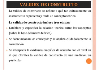VALIDEZ DE CONSTRUCTO
La validez de constructo se refiere a qué tan exitosamente un
instrumento representa y mide un concepto teórico.
La validez de constructo incluye tres etapas:
 Establece y especifica la relación teórica entre los conceptos
(sobre la base del marco teórico).
 Se correlacionan los conceptos y se analiza cuidadosamente la
correlación.
 Se interpreta la evidencia empírica de acuerdo con el nivel en
el que clarifica la validez de constructo de una medición en
particular.
 