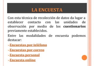 LA ENCUESTA
Con esta técnica de recolección de datos da lugar a
establecer contacto con
observación por medio de
las unidades de
los cuestionarios
previamente establecidos.
Entre las modalidades de encuesta podemos
destacar:
Encuestas por teléfono
Encuestas por correo
Encuesta personal
Encuesta online
 