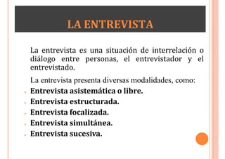 LA ENTREVISTA
La entrevista es una situación de interrelación o
diálogo entre personas, el entrevistador y el
entrevistado.
La entrevista presenta diversas modalidades, como:
 Entrevista asistemática o libre.
 Entrevista estructurada.
 Entrevista focalizada.
 Entrevista simultánea.
 Entrevista sucesiva.
 