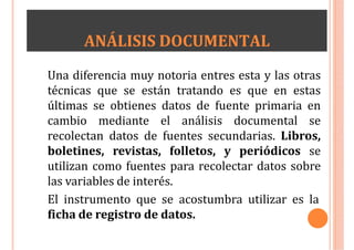 ANÁLISIS DOCUMENTAL
Una diferencia muy notoria entres esta y las otras
técnicas que se están tratando es que en estas
últimas se obtienes datos de fuente primaria en
cambio mediante el análisis documental se
recolectan datos de fuentes secundarias. Libros,
boletines, revistas, folletos, y periódicos se
utilizan como fuentes para recolectar datos sobre
las variables de interés.
El instrumento que se acostumbra utilizar es la
ficha de registro de datos.
 