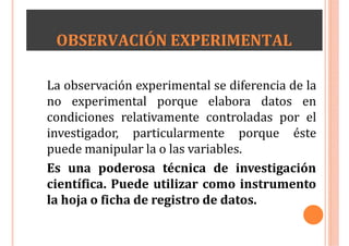 OBSERVACIÓN EXPERIMENTAL
La observación experimental se diferencia de la
no experimental porque elabora datos en
condiciones relativamente controladas por el
investigador, particularmente porque éste
puede manipular la o las variables.
Es una poderosa técnica de investigación
científica. Puede utilizar como instrumento
la hoja o ficha de registro de datos.
 