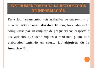 INSTRUMENTOS PARA LA RECOLECCIÓN
DE INFORMACIÓN
Entre los instrumentos más utilizados se encuentran el
cuestionario y las escalas de actitudes, los cuales están
compuestos por un conjunto de preguntas con respecto a
las variables que están sujetas a medición, y que son
elaborados teniendo en cuenta los objetivos de la
investigación.
 