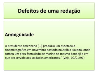 Defeitos de uma redaçãoAmbigüidadeO presidente americano (...) produziu um espetáculo cinematográfico em novembro passado na Arábia Saudita, onde comeu um peru fantasiado de marine no mesmo bandejão em que era servido aos soldados americanos." (Veja, 09/01/91)