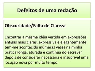 Defeitos de uma redaçãoObscuridade/Falta de ClarezaEncontrar a mesma idéia vertida em expressões antigas mais claras, expressiva e elegantemente tem-me acontecido inúmeras vezes na minha prática longa, aturada e contínua do escrever depois de considerar necessária e insuprível uma locução nova por muito tempo.