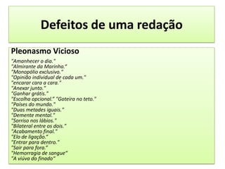 Defeitos de uma redaçãoPleonasmo Vicioso"Amanhecer o dia.""Almirante da Marinha.“"Monopólio exclusivo.""Opinião individual de cada um.""encarar cara a cara.""Anexar junto.""Ganhar grátis.""Escolha opcional.” "Goteira no teto.""Países do mundo.""Duas metades iguais.""Demente mental.""Sorriso nos lábios.""Bilateral entre os dois.""Acabamento final.""Elo de ligação.“"Entrar para dentro.""Sair para fora.“"Hemorragia de sangue“"A viúva do finado“