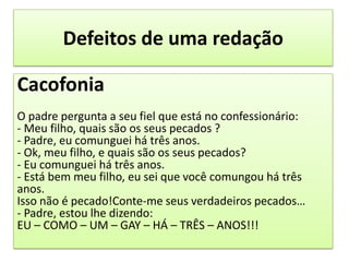Defeitos de uma redaçãoCacofoniaO padre pergunta a seu fiel que está no confessionário:- Meu filho, quais são os seus pecados ?- Padre, eu comunguei há três anos.- Ok, meu filho, e quais são os seus pecados?- Eu comunguei há três anos.- Está bem meu filho, eu sei que você comungou há três anos.Isso não é pecado!Conte-me seus verdadeiros pecados…- Padre, estou lhe dizendo:EU – COMO – UM – GAY – HÁ – TRÊS – ANOS!!!