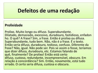 Defeitos de uma redaçãoProlixidadeProlixo. Muito longo ou difuso. Superabundante. Dilatado, demasiado, excessivo, duradouro, fastidioso, enfadonho. O quê? A frase? Sim, a frase. Então é prolixa ou difusa. Superabundante, tudo bem. Não, não é a frase. É o texto. Então seria difuso, duradouro, tedioso, confuso. Diferente da frase? Não, igual. Não pode ser. Pois se assim o fosse, teríamos que dizer difusa, duradoura, etc. Estamos falando de quê, finalmente? De prolixo! Então está certo difuso, custoso, redundante, incompreensível, obscuro. Em relação à concordância? Sim. Então, novamente, está tudo errado. O certo seria difusa, custosa e obscura. 
