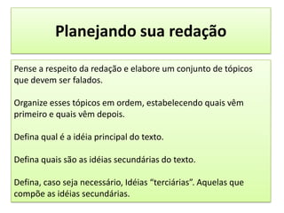 Planejando sua redaçãoPense a respeito da redação e elabore um conjunto de tópicos que devem ser falados.Organize esses tópicos em ordem, estabelecendo quais vêm primeiro e quais vêm depois.Defina qual é a idéia principal do texto.Defina quais são as idéias secundárias do texto. Defina, caso seja necessário, Idéias “terciárias”. Aquelas que compõe as idéias secundárias.