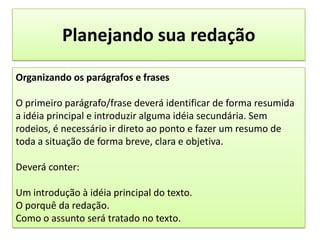 Planejando sua redaçãoOrganizando os parágrafos e frasesO primeiro parágrafo/frase deverá identificar de forma resumida a idéia principal e introduzir alguma idéia secundária. Sem rodeios, é necessário ir direto ao ponto e fazer um resumo de toda a situação de forma breve, clara e objetiva.Deverá conter:Um introdução à idéia principal do texto.O porquê da redação.Como o assunto será tratado no texto.