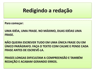 Redigindo a redaçãoPara começar: UMA IDÉIA, UMA FRASE. NO MÁXIMO, DUAS IDÉIAS UMA FRASE.NÃO QUEIRA ESCREVER TUDO EM UMA ÚNICA FRASE OU EM ÚNICO PARÁGRAFO. FAÇA O TEXTO COM CALME E PENSE CADA FRASE ANTES DE ESCREVÊ-LA. FRASES LONGAS DIFICULTAM A COMPREENSÃO E TAMBÉM REDAÇÃO E ACABAM GERANDO ERROS.