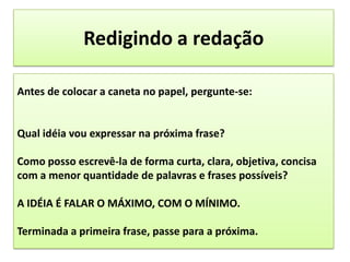 Redigindo a redaçãoAntes de colocar a caneta no papel, pergunte-se:Qual idéia vou expressar na próxima frase?Como posso escrevê-la de forma curta, clara, objetiva, concisa com a menor quantidade de palavras e frases possíveis?A IDÉIA É FALAR O MÁXIMO, COM O MÍNIMO.Terminada a primeira frase, passe para a próxima.