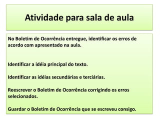 Atividade para sala de aulaNo Boletim de Ocorrência entregue, identificar os erros de acordo com apresentado na aula.Identificar a idéia principal do texto.Identificar as idéias secundárias e terciárias.Reescrever o Boletim de Ocorrência corrigindo os erros selecionados.Guardar o Boletim de Ocorrência que se escreveu consigo.