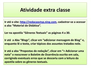 Atividade extra classeIr até o site: http://redacaoctsp.ning.com, cadastrar-se a acessar o aba “Material de Didático”.Ler na apostila “Gêneros Textuais” as páginas 4 a 30.Ir até  a Aba “Blogs”, clicar em “adicionar mensagem de Blog” e, enquanto lê o texto, criar tópicos dos assuntos tratados nele.Ir até a aba “Propostas de redação”, clicar em “+ Adicionar uma nota” e reescrever o Boletim de Ocorrência escrito em sala, corrigindo eventuais erros que se descoriu com a leitura da apostila sobre os gêneros textuais.