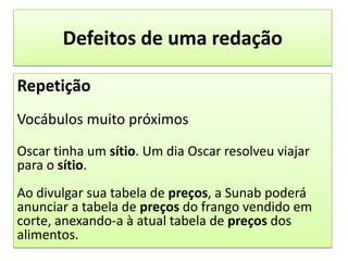 Defeitos de uma redaçãoRepetiçãoVocábulos muito próximosOscar tinha um sítio. Um dia Oscar resolveu viajar para o sítio.Ao divulgar sua tabela de preços, a Sunab poderá anunciar a tabela de preços do frango vendido em corte, anexando-a à atual tabela de preços dos alimentos.