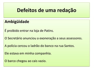 Defeitos de uma redaçãoAmbigüidadeÉ proibido entrar na loja de Patins.O Secretário anunciou a exoneração a seus assessores.A polícia cercou o ladrão do banco na rua Santos.Ele estava em minha companhia.O barco chegou ao cais vazio.