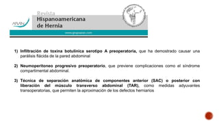 1) Infiltración de toxina botulínica serotipo A preoperatoria, que ha demostrado causar una
parálisis flácida de la pared abdominal
2) Neumoperitoneo progresivo preoperatorio, que previene complicaciones como el síndrome
compartimental abdominal.
3) Técnica de separación anatómica de componentes anterior (SAC) o posterior con
liberación del músculo transverso abdominal (TAR), como medidas adyuvantes
transoperatorias, que permiten la aproximación de los defectos herniarios
 