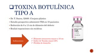 TOXINA BOTULÍNICA
TIPO A
 Dr. T. Ibarra, (2009). Cirujano plástico
 Estudio prospectivo administró TBA en 10 pacientes
 Reducción de 8 a 13 cm de diámetro del defecto
 Realizó reparaciones sin recidivas
Indicaciones
 Diámetro transverso mayor a 10 cm
 Índice de Tanaka mayor 20%
 Pérdida de domicilio
 