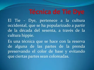 Técnica de TieDye El Tie - Dye, pertenece a la cultura occidental, que se ha popularizado a partir de la década del sesenta, a través de la cultura hippie. Es una técnica que se hace con la reserva de alguna de las partes de la prenda  preservando el color de base y evitando que ciertas partes sean coloreadas. 